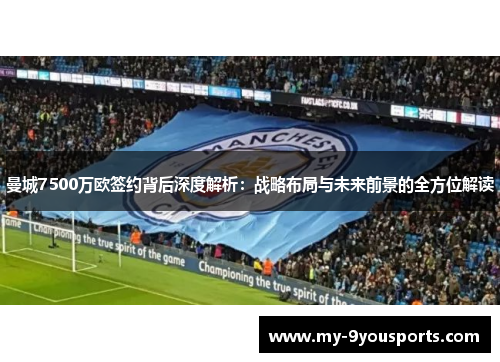 曼城7500万欧签约背后深度解析：战略布局与未来前景的全方位解读