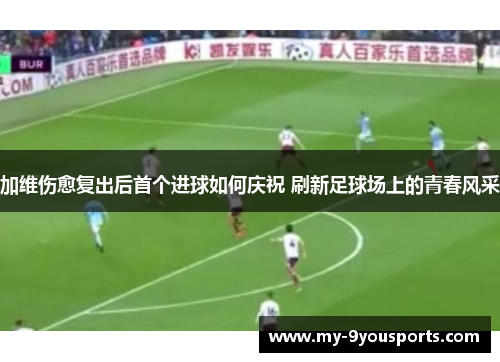 加维伤愈复出后首个进球如何庆祝 刷新足球场上的青春风采